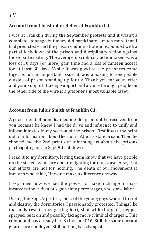 18  Account from Christopher Reber at Franklin C.I.  I was at Franklin during the September protests and it wasn’t a complete stoppage but many did participate - much more than [ had predicted - and the prison’s administration responded with a partial lock-down of the prison and disciplinary action against those participating. The average disciplinary action taken was a loss of 30 days (or more) gain time and a loss of canteen access for at least 30 days. While it was good to see prisoners come together on an important issue, it was amazing to see people outside of prison standing up for us. Thank you for your letter and your support. Having support and a voice through people on the other side of the wire is a prisoner’s most valuable asset.  Account from Julius Smith at Franklin C.1.  A good friend of mine handed me the print out he received from you because he knew I had the drive and influence to unify and inform inmates in my section of the prison. First it was the print out of information about the riot in Attica’s state prison. Then he showed me the 2nd print out informing us about the prisons participating in the Sept 9th sit down.  Iread it to my dormitory, letting them know that we have people on the streets who care and are fighting for our cause. Also, that our efforts are not for nothing. The death of our movement is inmates who think, “It won’t make a difference anyway”  I explained how we had the power to make a change in mass incarceration, ridiculous gain time percentages, and slave labor.  During the Sept. 9 protest, most of the young guys wanted to riot and destroy the dormitories. I passionately protested. Things like that only result in us getting hurt, shot with riot guns, pepper sprayed, beat on and possibly facing more criminal charges... This compound has already had 3 riots in 2016. Still the same corrupt guards are employed. Still nothing has changed. 